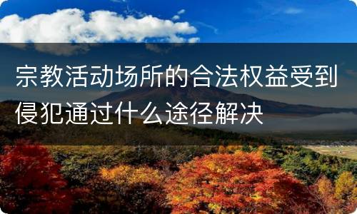 宗教活动场所的合法权益受到侵犯通过什么途径解决