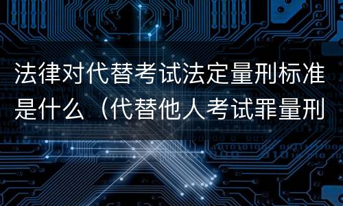 法律对代替考试法定量刑标准是什么（代替他人考试罪量刑）
