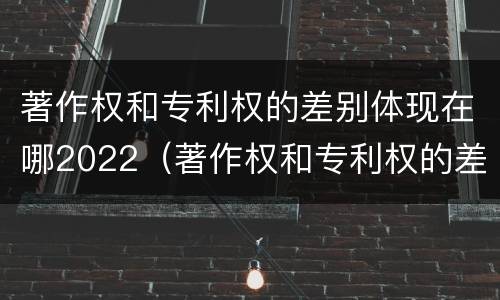 著作权和专利权的差别体现在哪2022（著作权和专利权的差别体现在哪2022年）