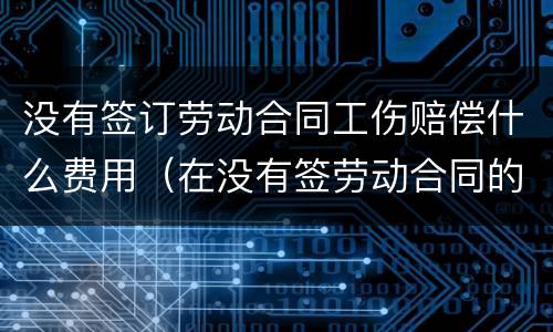 没有签订劳动合同工伤赔偿什么费用（在没有签劳动合同的情况下,工伤要赔钱吗）
