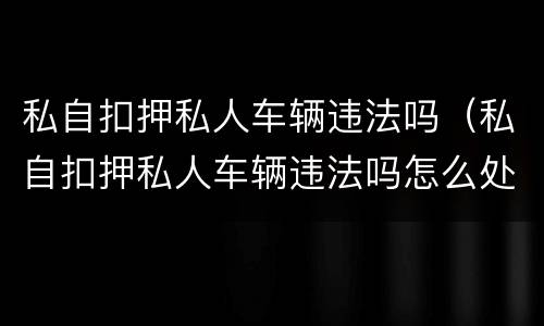 私自扣押私人车辆违法吗（私自扣押私人车辆违法吗怎么处罚）