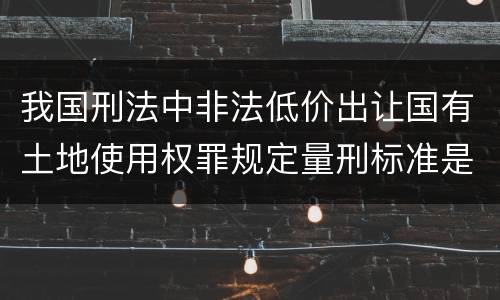 我国刑法中非法低价出让国有土地使用权罪规定量刑标准是什么