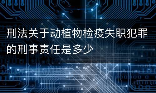 刑法关于动植物检疫失职犯罪的刑事责任是多少
