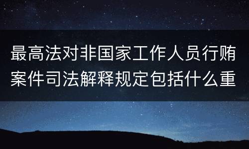 最高法对非国家工作人员行贿案件司法解释规定包括什么重要内容