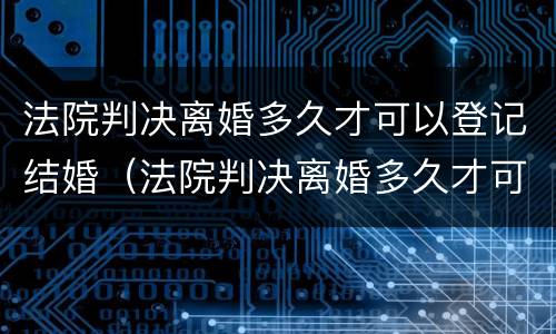 法院判决离婚多久才可以登记结婚（法院判决离婚多久才可以登记结婚证）