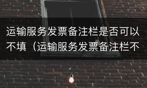 运输服务发票备注栏是否可以不填（运输服务发票备注栏不填可以吗）