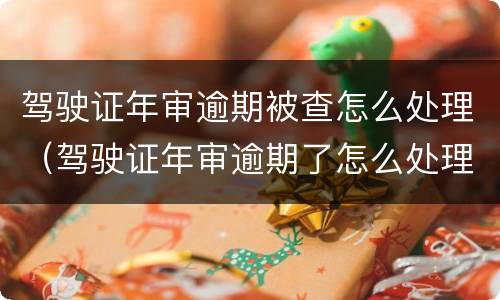 驾驶证年审逾期被查怎么处理（驾驶证年审逾期了怎么处理）