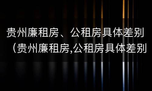 贵州廉租房、公租房具体差别（贵州廉租房,公租房具体差别在哪里）