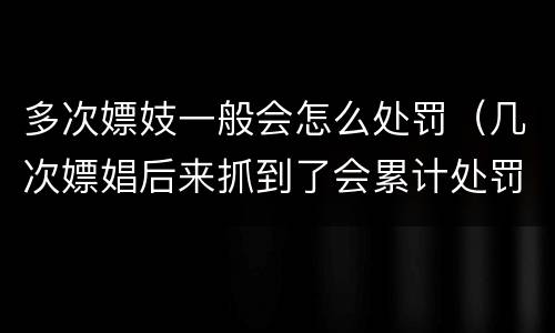 多次嫖妓一般会怎么处罚（几次嫖娼后来抓到了会累计处罚吗）