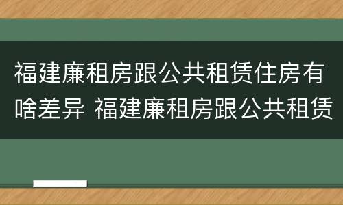 福建廉租房跟公共租赁住房有啥差异 福建廉租房跟公共租赁住房有啥差异吗