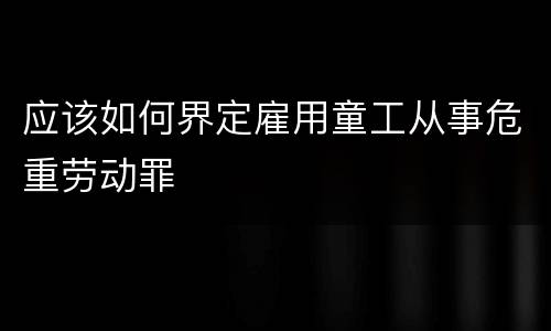 应该如何界定雇用童工从事危重劳动罪