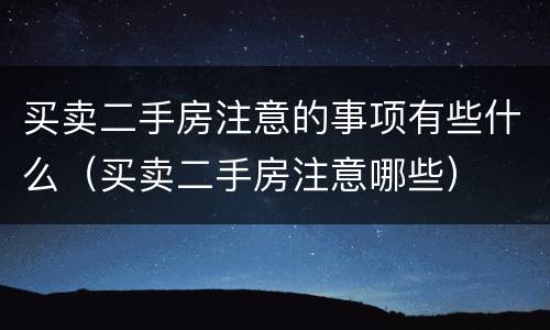 买卖二手房注意的事项有些什么（买卖二手房注意哪些）