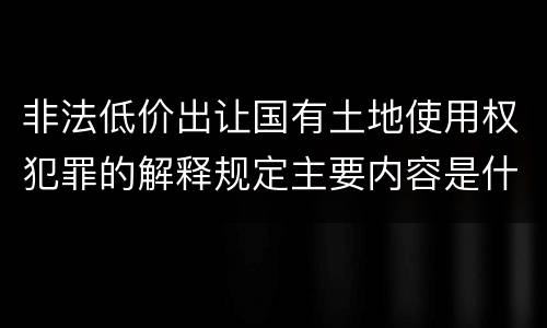 非法低价出让国有土地使用权犯罪的解释规定主要内容是什么