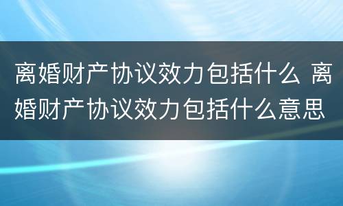 离婚财产协议效力包括什么 离婚财产协议效力包括什么意思