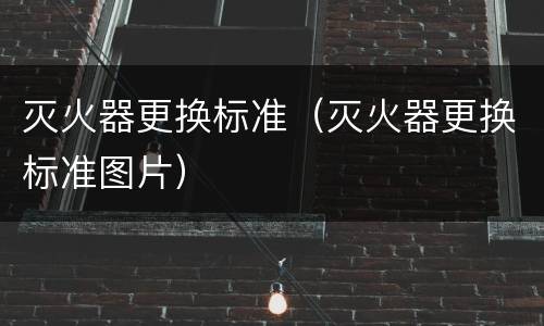 灭火器更换标准（灭火器更换标准图片）