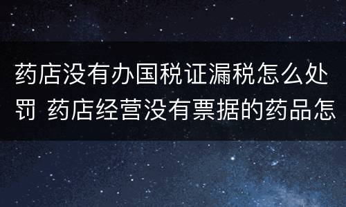 药店没有办国税证漏税怎么处罚 药店经营没有票据的药品怎么处罚