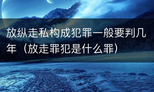 放纵走私构成犯罪一般要判几年（放走罪犯是什么罪）