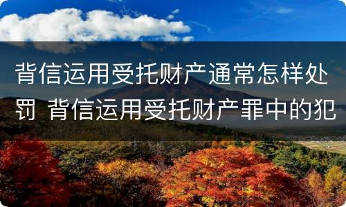 背信运用受托财产通常怎样处罚 背信运用受托财产罪中的犯罪主体包括