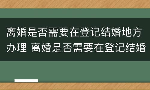 离婚是否需要在登记结婚地方办理 离婚是否需要在登记结婚地方办理手续