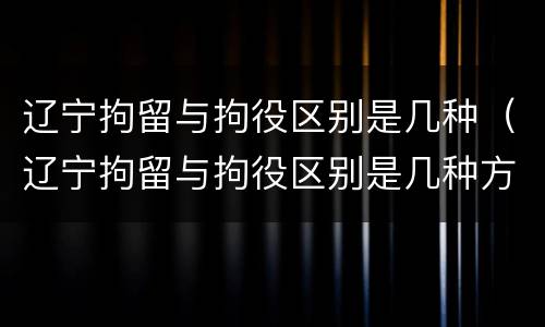 辽宁拘留与拘役区别是几种（辽宁拘留与拘役区别是几种方式）
