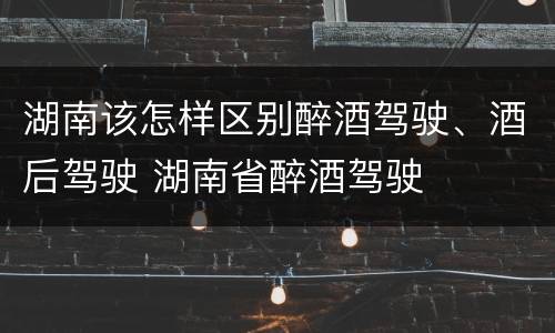 湖南该怎样区别醉酒驾驶、酒后驾驶 湖南省醉酒驾驶