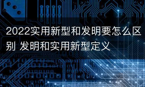 2022实用新型和发明要怎么区别 发明和实用新型定义
