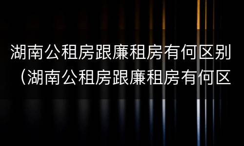湖南公租房跟廉租房有何区别（湖南公租房跟廉租房有何区别和联系）