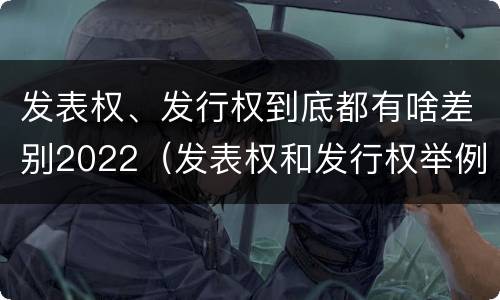 发表权、发行权到底都有啥差别2022（发表权和发行权举例）