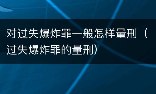 对过失爆炸罪一般怎样量刑（过失爆炸罪的量刑）
