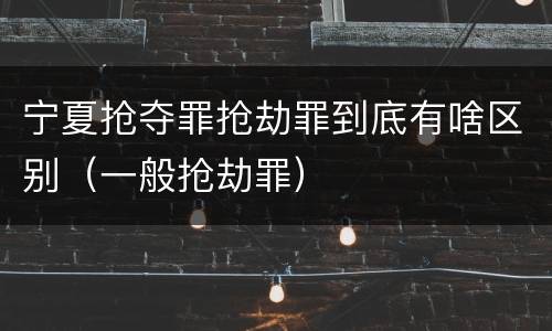 宁夏抢夺罪抢劫罪到底有啥区别（一般抢劫罪）