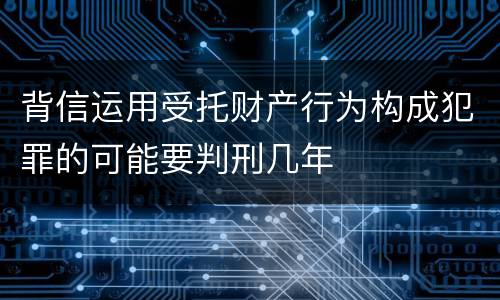 背信运用受托财产行为构成犯罪的可能要判刑几年