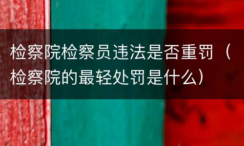 检察院检察员违法是否重罚（检察院的最轻处罚是什么）