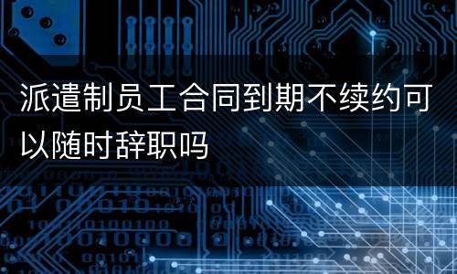 派遣制员工合同到期不续约可以随时辞职吗