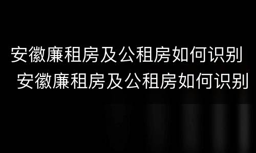 安徽廉租房及公租房如何识别 安徽廉租房及公租房如何识别信息