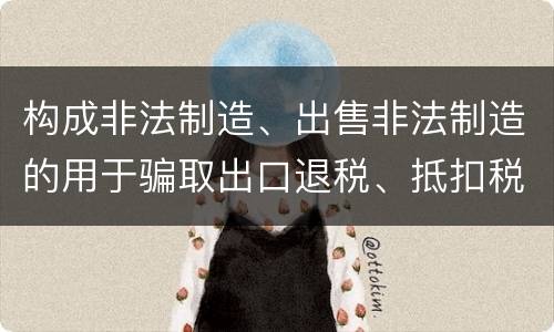 构成非法制造、出售非法制造的用于骗取出口退税、抵扣税款发票罪的条件有哪些