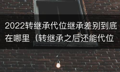 2022转继承代位继承差别到底在哪里（转继承之后还能代位继承吗）