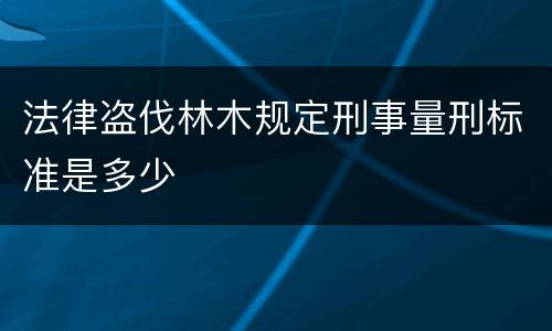 法律盗伐林木规定刑事量刑标准是多少