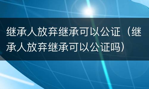 继承人放弃继承可以公证（继承人放弃继承可以公证吗）