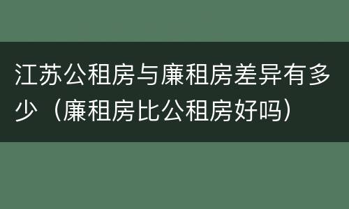 江苏公租房与廉租房差异有多少（廉租房比公租房好吗）