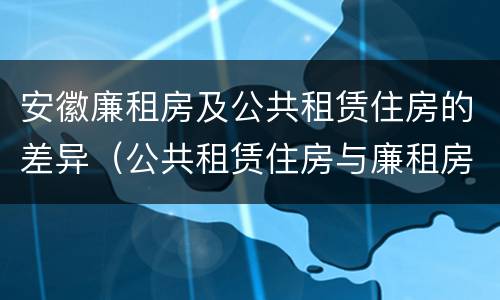 安徽廉租房及公共租赁住房的差异（公共租赁住房与廉租房的区别）