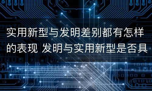 实用新型与发明差别都有怎样的表现 发明与实用新型是否具有实用性