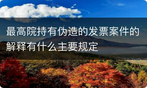 最高院持有伪造的发票案件的解释有什么主要规定