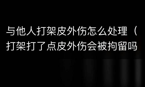 与他人打架皮外伤怎么处理（打架打了点皮外伤会被拘留吗）