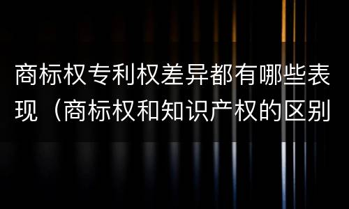商标权专利权差异都有哪些表现（商标权和知识产权的区别）
