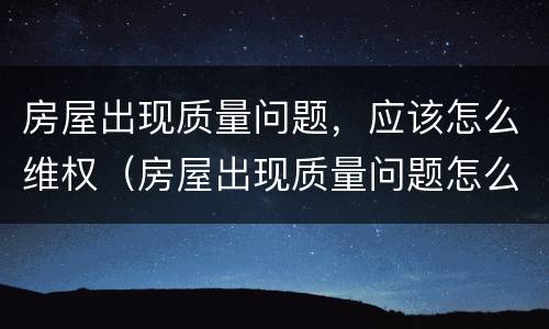 房屋出现质量问题，应该怎么维权（房屋出现质量问题怎么办）