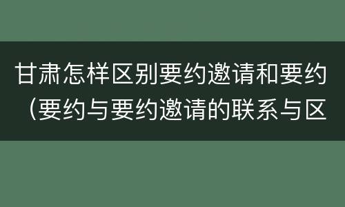 甘肃怎样区别要约邀请和要约（要约与要约邀请的联系与区别）