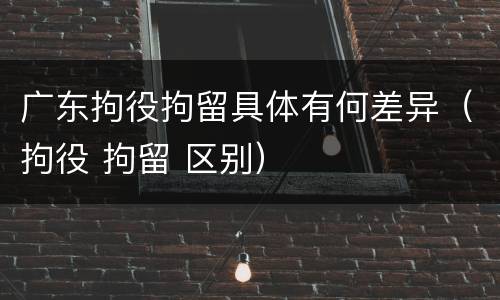 广东拘役拘留具体有何差异（拘役 拘留 区别）