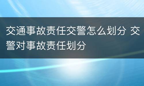 交通事故责任交警怎么划分 交警对事故责任划分
