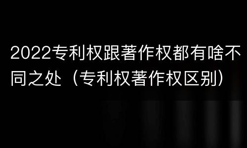 2022专利权跟著作权都有啥不同之处（专利权著作权区别）
