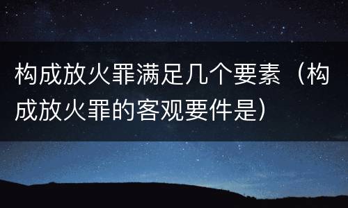 构成放火罪满足几个要素（构成放火罪的客观要件是）